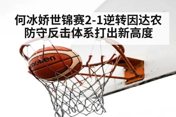 何冰娇世锦赛2-1逆转因达农 防守反击体系打出新高度