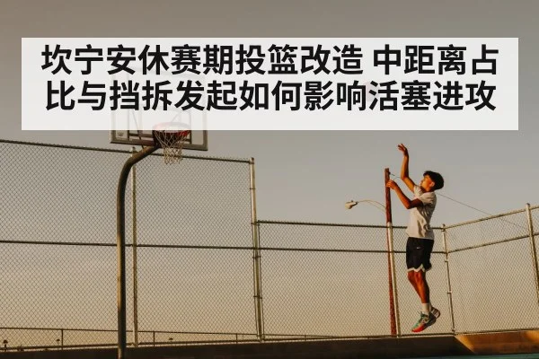 坎宁安休赛期投篮改造 中距离占比与挡拆发起如何影响活塞进攻（ayx）